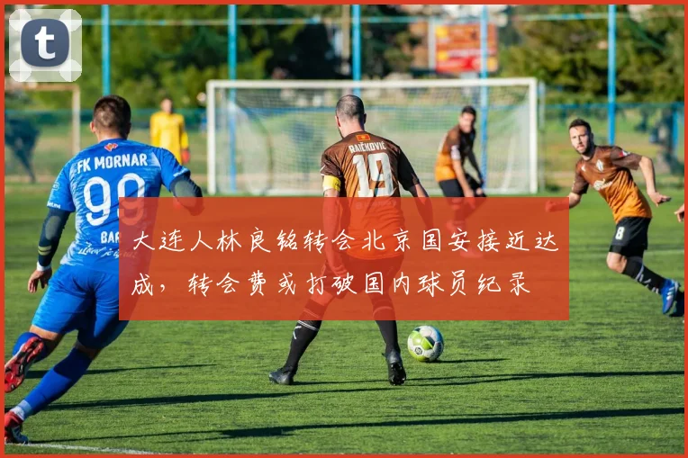 大连人林良铭转会北京国安接近达成，转会费或打破国内球员纪录
