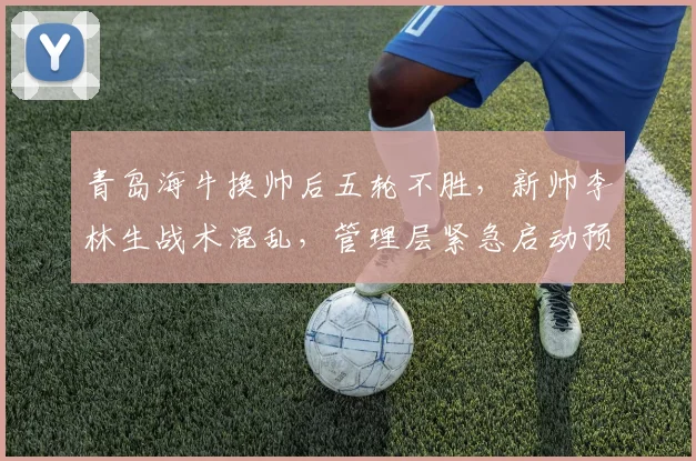 青岛海牛换帅后五轮不胜，新帅李林生战术混乱，管理层紧急启动预案