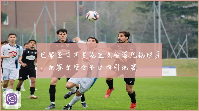 巴黎圣日耳曼恩里克被曝甩锅球员，纳赛尔密会齐达内引地震