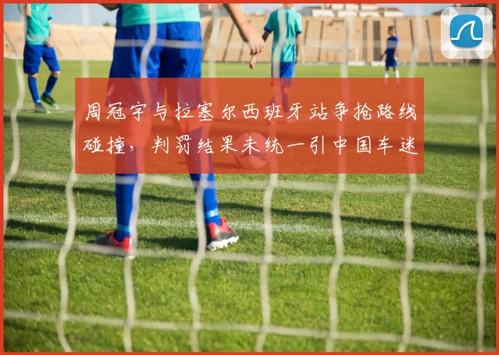 周冠宇与拉塞尔西班牙站争抢路线碰撞，判罚结果未统一引中国车迷声讨
