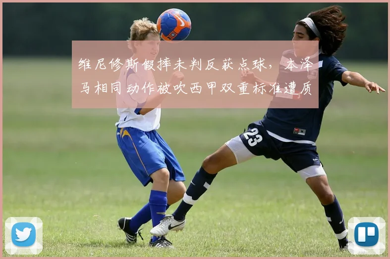 维尼修斯假摔未判反获点球，本泽马相同动作被吹西甲双重标准遭质疑