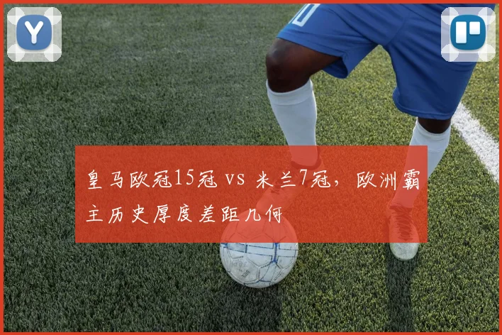 皇马欧冠15冠 vs 米兰7冠，欧洲霸主历史厚度差距几何